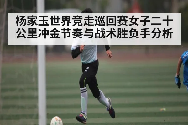 杨家玉世界竞走巡回赛女子二十公里冲金节奏与战术胜负手分析 - kaiyun