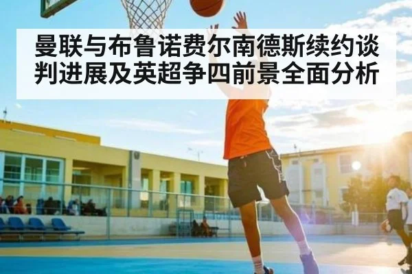 曼联与布鲁诺费尔南德斯续约谈判进展及英超争四前景全面分析 - kaiyun