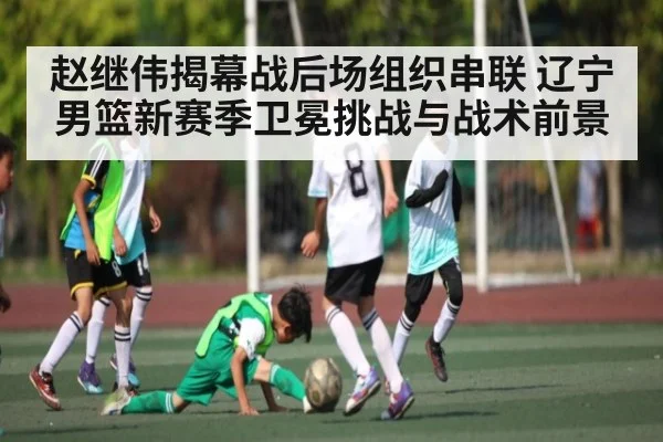 赵继伟揭幕战后场组织串联 辽宁男篮新赛季卫冕挑战与战术前景 - kaiyun