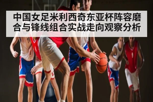 中国女足米利西奇东亚杯阵容磨合与锋线组合实战走向观察分析