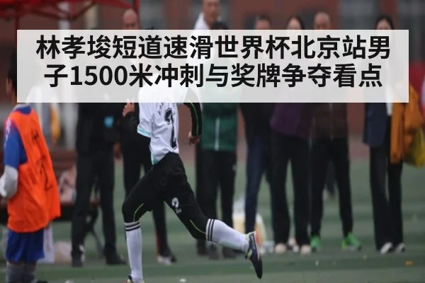 林孝埈短道速滑世界杯北京站男子1500米冲刺与奖牌争夺看点（kaiyun）