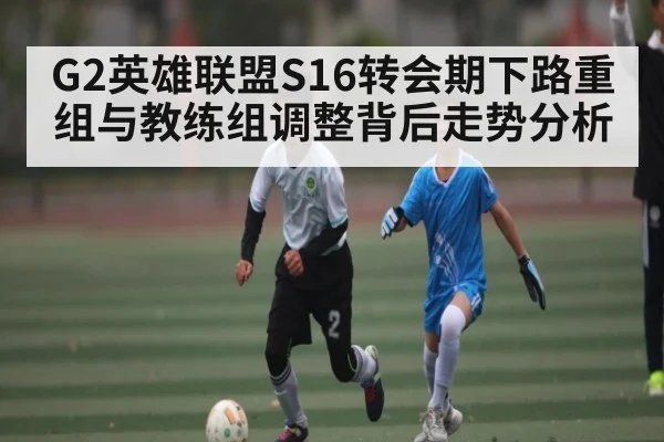 G2英雄联盟S16转会期下路重组与教练组调整背后走势分析 - kaiyun